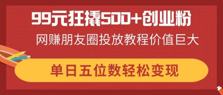 （14247期）99元狂撬500+创业粉，网赚朋友圈投放教程价值巨大，单日五位数轻松变现-网创终点站